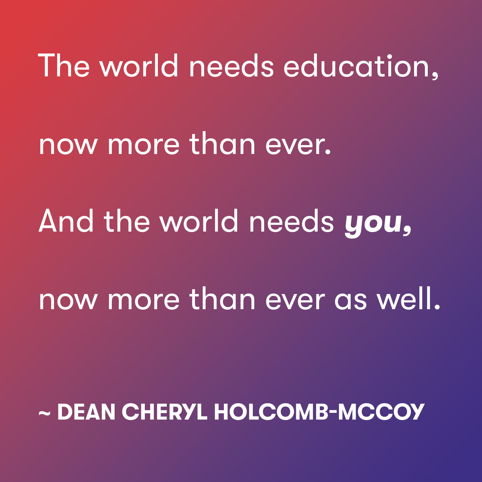 The world needs education, now more than ever.
And the world needs you,now more than ever as well.
~ Dean Cheryl Holcomb-McCoy The world needs education, now more than ever. And the world needs you,now more than ever as well. ~ Dean Cheryl Holcomb-McCoy